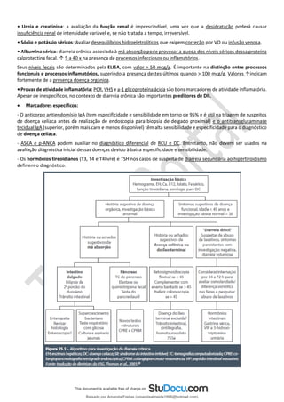 • Ureia e creatinina: a avaliação da função renal é imprescindível, uma vez que a desidratação poderá causar
insuficiência renal de intensidade variável e, se não tratada a tempo, irreversível.
• Sódio e potássio séricos: Avaliar desequilíbrios hidroeletrolíticos que exigem correção por VO ou infusão venosa.
• Albumina sérica: diarreia crônica associada à má absorção pode provocar a queda dos níveis séricos dessa proteína
calprotectina fecal. ↑ 5 a 40 x na presença de processos infecciosos ou inflamatórios.
Seus níveis fecais são determinados pela ELISA, com valor > 50 mcg/g. É importante na distinção entre processos
funcionais e processos inflamatórios, sugerindo a presença destes últimos quando > 100 mcg/g. Valores ↑indicam
fortemente de a presença doença orgânica.
• Provas de atividade inflamatória: PCR, VHS e a-1 glicoproteína ácida são bons marcadores de atividade inflamatória.
Apesar de inespecíficos, no contexto de diarreia crônica são importantes preditores de DII.
• Marcadores específicos:
- O anticorpo antiendomísio IgA (tem especificidade e sensibilidade em torno de 95% e é útil na triagem de suspeitos
de doença celíaca antes da realização de endoscopia para biopsia de delgado proximal) e o antitransglutaminase
tecidual IgA (superior, porém mais caro e menos disponível) têm alta sensibilidade e especificidade para o diagnóstico
de doença celíaca.
- ASCA e p-ANCA podem auxiliar no diagnóstico diferencial de RCU e DC. Entretanto, não devem ser usados na
avaliação diagnóstica inicial dessas doenças devido à baixa especificidade e sensibilidade.
- Os hormônios tireoidianos (T3, T4 e T4livre) e TSH nos casos de suspeita de diarreia secundária ao hipertiroidismo
definem o diagnóstico.
Baixado por Amanda Freitas (amandaalmeida1996@hotmail.com)
lOMoARcPSD|5059377
 