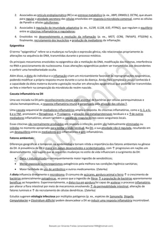 2. Associados ao retículo endoplasmático (RE) e ao estresse metabólico (p. ex., XBPl, ORMDL3, OCTN), que atuam
para regular a atividade secretora das células envolvidas em resposta à microbiota comensal, como as células
de Paneth e células caliciformes;
3. Associados à regulação da imunidade adaptativa (p. ex., IL23R, IL12B, ILlO, PTPN2), que regulam o equilíbrio
entre as citocinas inflamatórias e reguladoras;
4. Envolvidos no desenvolvimento e resolução da inflamação (p. ex., MSTl, CCR6, TNFAIP3, PTGER4) e,
finalmente, recrutamento dos leucócitos e produção de mediadores da inflamação.
Epigenética
O termo “epigenética” refere-se a mudanças na função e expressão gênica, não relacionadas propriamente às
alterações na sequência do DNA, transmitidas durante o processo mitótico.
Os principais mecanismos envolvidos na epigenética são a metilação do DNA, modificação das histonas, interferência
no RNA e posicionamento do nucleossoma. Essas alterações epigenéticas podem ser transmitidas aos descendentes
e conferir uma hereditariedade oculta.
Além disso, a dieta do indivíduo e a inflamação criam um microambiente favorável às reprogramações epigenéticas,
podendo modificar a própria resposta imune durante o curso da doença. Ainda mais complexa e pouco conhecida é
a capacidade da dieta materna durante a gestação resultar em alterações epigenéticas que poderão ser transmitidas
ao feto e interferir na composição da microbiota do recém-nascido.
Cascata inflamatória na DII
Uma vez iniciada na DII pelo reconhecimento imune inato anormal de bactérias por células parenquimatosas e
células hematopoiéticas, a resposta inflamatória imune é perpetuada pela ativação das células T.
Uma cascata sequencial de mediadores inflamatórios amplia a resposta. As citocinas inflamatórias, como a IL-1, a IL-
6 e o TNF, promovem a fibrogênese, a ↑colágeno, a ativação das metaloproteinases teciduais e a ↑de outros
mediadores inflamatórios; ativam também a cascata da coagulação nos vasos sanguíneos locais.
Essas citocinas são normalmente produzidas em resposta à infecção, porém são habitualmente eliminadas ou
inibidas no momento apropriado para limitar a lesão tecidual. Na DII, a sua atividade não é regulada, resultando em
um desequilíbrio entre os mediadores pró-inflamatórios e anti-inflamatórios.
Fatores ambientais
Diferenças geográficas e temporais na epidemiologia tornam nítida a importância dos fatores ambientais na gênese
da DII. A prevalência de DII é maior em países desenvolvidos e ocidentalizados, com ↑ progressivo em nações em
desenvolvimento. Isso sugere que as seguintes mudanças no estilo de vida influenciam o surgimento da DII:
• Dieta + industrializada e consequentemente maior ingestão de xenobióticos;
• Menor exposição a microrganismos patogênicos pela melhora nas condições higiênico-sanitárias;
• Maior facilidade de uso de antibiótico e outros medicamentos. (Zaterka)
A dieta influencia diretamente o microbioma.O consumo de açúcares, gordura animal e ferro ↑ o crescimento de
bactérias potencialmente patogênicas, ao passo que a ingestão de fibras ↑ a população de bactérias aparentemente
benéficas ao hospedeiro. Experimentalmente, a dieta rica em gordura foi capaz de acelerar o processo inflamatório,
por alterar a flora intestinal por meio de mecanismos envolvendo ↑ da permeabilidade intestinal, alteração de
fatores luminais e ↑ do recrutamento de células dendríticas. (Zaterka)
Estudos sugerem etiologia infecciosa por múltiplos patógenos (p. ex., espécies de Samonella, Shigella,
Campylobacter e Clostridium difficile) podem desencadear a DII ao induzir uma resposta inflamatória incontrolável.
Baixado por Amanda Freitas (amandaalmeida1996@hotmail.com)
lOMoARcPSD|5059377
 