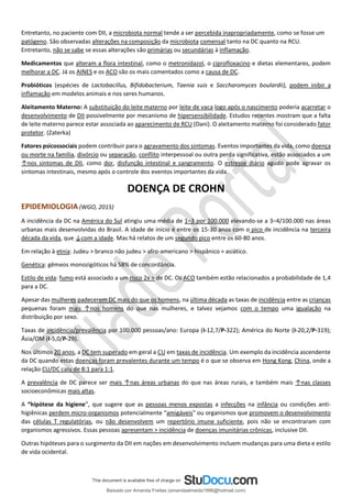 Entretanto, no paciente com DII, a microbiota normal tende a ser percebida inapropriadamente, como se fosse um
patógeno. São observadas alterações na composição da microbiota comensal tanto na DC quanto na RCU.
Entretanto, não se sabe se essas alterações são primárias ou secundárias à inflamação.
Medicamentos que alteram a flora intestinal, como o metronidazol, o ciprofloxacino e dietas elementares, podem
melhorar a DC. Já os AINES e os ACO são os mais comentados como a causa de DC.
Probióticos (espécies de Lactobacillus, Bifidobacterium, Taenia suis e Saccharomyces boulardii), podem inibir a
inflamação em modelos animais e nos seres humanos.
Aleitamento Materno: A substituição do leite materno por leite de vaca logo após o nascimento poderia acarretar o
desenvolvimento de DII possivelmente por mecanismo de hipersensibilidade. Estudos recentes mostram que a falta
de leite materno parece estar associada ao aparecimento de RCU (Dani). O aleitamento materno foi considerado fator
protetor. (Zaterka)
Fatores psicossociais podem contribuir para o agravamento dos sintomas. Eventos importantes da vida, como doença
ou morte na família, divórcio ou separação, conflito interpessoal ou outra perda significativa, estão associados a um
↑nos sintomas de DII, como dor, disfunção intestinal e sangramento. O estresse diário agudo pode agravar os
sintomas intestinais, mesmo após o controle dos eventos importantes da vida.
DOENÇA DE CROHN
EPIDEMIOLOGIA (WGO, 2015)
A incidência da DC na América do Sul atingiu uma média de 1–3 por 100.000 elevando-se a 3–4/100.000 nas áreas
urbanas mais desenvolvidas do Brasil. A idade de início é entre os 15-30 anos com o pico de incidência na terceira
década da vida, que ↓com a idade. Mas há relatos de um segundo pico entre os 60-80 anos.
Em relação à etnia: Judeu > branco não judeu > afro-americano > hispânico > asiático.
Genética: gêmeos monozigóticos há 58% de concordância.
Estilo de vida: fumo está associado a um risco 2x > de DC. Os ACO também estão relacionados a probabilidade de 1,4
para a DC.
Apesar das mulheres padecerem DC mais do que os homens, na última década as taxas de incidência entre as crianças
pequenas foram mais ↑nos homens do que nas mulheres, e talvez vejamos com o tempo uma igualação na
distribuição por sexo.
Taxas de incidência/prevalência por 100.000 pessoas/ano: Europa (I-12,7/P-322); América do Norte (I-20,2/P-319);
Ásia/OM (I-5,0/P-29).
Nos últimos 20 anos, a DC tem superado em geral a CU em taxas de incidência. Um exemplo da incidência ascendente
da DC quando estas doenças foram prevalentes durante um tempo é o que se observa em Hong Kong, China, onde a
relação CU/DC caiu de 8:1 para 1:1.
A prevalência de DC parece ser mais ↑nas áreas urbanas do que nas áreas rurais, e também mais ↑nas classes
socioeconômicas mais altas.
A “hipótese da higiene”, que sugere que as pessoas menos expostas a infecções na infância ou condições anti-
higiênicas perdem micro-organismos potencialmente “amigáveis” ou organismos que promovem o desenvolvimento
das células T regulatórias, ou não desenvolvem um repertório imune suficiente, pois não se encontraram com
organismos agressivos. Essas pessoas apresentam > incidência de doenças imunitárias crônicas, inclusive DII.
Outras hipóteses para o surgimento da DII em nações em desenvolvimento incluem mudanças para uma dieta e estilo
de vida ocidental.
Baixado por Amanda Freitas (amandaalmeida1996@hotmail.com)
lOMoARcPSD|5059377
 