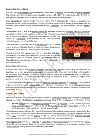 Características Macroscópicas
A DC pode afetar qualquer parte TGI desde a boca até o ânus. Cerca de 30 a 40% apenas doença do intestino delgado,
40 a 55% com acometimento dos intestinos delgado e grosso, e 15 a 25% sofrem apenas de colite. Nos 75% dos
pacientes com doença do intestino delgado, o íleo terminal é acometido em 90% dos casos.
O reto é poupado com frequência na DC (Diferentemente da RCU). A DC é segmentar com áreas poupadas no meio
do intestino doente. Fístulas, fissuras e abscessos perirretais assim como estenose anal estão presentes em 33% dos
pacientes, particularmente os com acometimento colônico. Raramente, a DC pode acometer também o fígado e
pâncreas.
Diferentemente da RCU, a DC é um processo transmural. Ao exame endoscópico, ulcerações aftosas ou pequenas e
superficiais caracterizam a doença leve; na doença mais ativa, ulcerações estreladas se fundem a fim de demarcar
ilhas de mucosa, com bastante frequência histologicamente normais. Esse
aspecto de "calçamento" é característico da DC tanto ao exame
endoscópico quanto na radiografia baritada.
Como acontece na RCU, podem formar-se pseudopólipos na DC. A DC ativa
caracteriza-se por inflamação focal e formação de trajetos fistulosos que
desaparecem graças à fibrose e ao estreitamento do intestino.
A parede intestinal sofre espessamento e torna-se estreitada e fibrótica,
resultando em obstruções intestinais crônicas e recorrentes. As projeções
do mesentério espessado circundam o intestino ("gordura rastejante"), e a
inflamação serosa e mesentérica facilita o surgimento de aderências e a
formação de fístulas.
Características Microscópicas
As lesões mais precoces são ulcerações aftoides e abscessos das criptas focais com agregados indefinidos de
macrófagos que formam granulomas sem caseação em todas as camadas da parede intestinal. Os granulomas podem
ser visualizados nos linfonodos, mesentério, fígado e pâncreas. Apesar de os granulomas serem um elemento
patognomônico da DC, são encontrados apenas raramente nas biópsias da mucosa. A ressecção cirúrgica revela
granulomas em cerca de metade dos casos.
Outras características histológicas da DC incluem agregados linfoides submucosos ou subserosos, particularmente
longe das áreas de ulceração, áreas poupadas macroscópicas e microscópicas, bem como inflamação transmural
acompanhada por fissuras que penetram profundamente na parede intestinal e, às vezes, formam trajetos fistulosos
ou abscessos locais.
SINAIS E SINTOMAS
Há 2 padrões de evolução da inflamação da doença: um padrão fibroestenótico-obstrutivo ou um padrão penetrante-
fistuloso, cada qual com tratamentos e prognósticos diferentes. O local da doença influencia as manifestações clínicas.
• Íeocolite - história crônica de episódios recorrentes de dor no QID e diarreia. Às vezes, a manifestação inicial
simula apendicite aguda com acentuada dor no QID, massa palpável, febre e leucocitose. Em geral, a dor
manifesta-se como cólica; precede-a e é aliviada pela defecação.
Existe habitualmente uma febrícula. Os ↑picos de febre sugerem a formação de um abscesso intra-abdominal. A ↓de
peso é comum 10 a 20% do peso corporal e manifesta-se como uma consequência de diarreia, anorexia e medo de
comer. Massa inflamatória pode ser palpada no QID do abdome, sendo constituída pelo intestino inflamado,
mesentério aderido e endurecido, bem como linfonodos abdominais aumentados de volume.
A extensão da massa pode causar a obstrução do ureter direito ou inflamação vesical, que se manifestam por disúria
e febre. Edema, espessamento da parede intestinal e fibrose dessa parede dentro da massa são responsáveis pelo
"sinal do barbante" radiográfico de um lúmen intestinal estreitado.
Baixado por Amanda Freitas (amandaalmeida1996@hotmail.com)
lOMoARcPSD|5059377
 