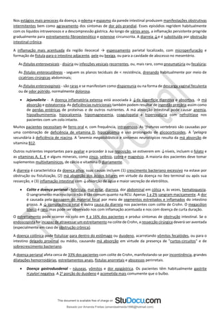 Nos estágios mais precoces da doença, o edema e espasmo da parede intestinal produzem manifestações obstrutivas
intermitentes bem como agravamento dos sintomas de dor pós-prandial. Esses episódios regridem habitualmente
com os líquidos intravenosos e a descompressão gástrica. Ao longo de vários anos, a inflamação persistente progride
gradualmente para estreitamento fibroestenótico e estenose circunscrita. A diarreia ↓e é substituída por obstrução
intestinal crônica.
A inflamação mais acentuada da região ileocecal → espessamento parietal localizado, com microperfuração e
formação de fístula para o intestino adjacente, pele ou bexiga, ou para a cavidade de abscesso no mesentério.
As fístulas enterovesicais - disúria ou infecções vesicais recorrentes, ou, mais raro, como pneumatúria ou fecalúria;
As fístulas enterocutâneas - seguem os planos teciduais de < resistência, drenando habitualmente por meio de
cicatrizes cirúrgicas abdominais;
As fístulas enterovaginais - são raras e se manifestam como dispareunia ou na forma de descarga vaginal feculenta
ou de odor pútrido, normalmente dolorosa.
• Jejunoileíte - A doença inflamatória extensa está associada à ↓da superfície digestiva e absortiva, → má
absorção e esteatorreia. As deficiências nutricionais também podem resultar de ingestão precária assim como
de perdas entéricas de proteínas e de outros nutrientes. A má absorção intestinal pode causar anemia,
hipoalbuminemia, hipocalcemia, hipomagnesemia, coagulopatia e hiperoxalúria com nefrolitíase nos
pacientes com um colo intacto.
Muitos pacientes necessitam de ferro oral e, com frequência, intravenoso. As 1
fraturas vertebrais são causadas por
uma combinação de deficiência de vitamina D, hipocalcemia e uso prolongado de glicocorticoides. A 2
pelagra
secundária à deficiência de niacina. A 3
anemia megaloblástica e sintomas neurológicos resulta da má absorção de
vitamina B12.
Outros nutrientes importantes para avaliar e proceder à sua reposição, se estiverem em ↓níveis, incluem o folato e
as vitaminas A, E, K e alguns minerais, como zinco, selênio, cobre e magnésio. A maioria dos pacientes deve tomar
suplementos multivitamínicos, de cálcio e vitamina D diariamente.
A diarreia é característica da doença ativa; suas causas incluem (1) crescimento bacteriano excessivo na estase por
obstrução ou fistulização, (2) má absorção dos ácidos biliares em virtude da doença no íleo terminal ou após sua
ressecção, e (3) inflamação intestinal com ↓absorção de água e maior secreção de eletrólitos.
• Colite e doença perianal - febrícula, mal-estar, diarreia, dor abdominal em cólica e, às vezes, hematoquezia.
O sangramento macroscópico não é tão comum quanto na RCU. Apenas 1 a 2% sangram maciçamente. A dor
é causada pela passagem do material fecal por meio de segmentos estreitados e inflamados do intestino
grosso. A ↓ complacência retal é outra causa da diarreia nos pacientes com colite de Crohn. O megacólon
tóxico é raro, mas pode ser observado nos com inflamação acentuada e nos com doença de curta duração.
O estreitamento pode ocorrer no colo em 4 a 16% dos pacientes e produz sintomas de obstrução intestinal. Se o
endoscopista for incapaz de atravessar um estreitamento na colite de Crohn, a ressecção cirúrgica deverá ser aventada
(especialmente em caso de obstrução crônica).
A doença colônica pode fistulizar para dentro do estômago ou duodeno, acarretando vômitos fecalóides, ou para o
intestino delgado proximal ou médio, causando má absorção em virtude da presença de "curtos-circuitos" e de
sobrecrescimento bacteriano.
A doença perianal afeta cerca de 33% dos pacientes com colite de Crohn, manifestando-se por incontinência, grandes
dilatações hemorroidárias, estreitamentos anais, fístulas anorretais e abscessos perirretais.
• Doença gastroduodenal - náuseas, vômitos e dor epigástrica. Os pacientes têm habitualmente gastrite
H.pylori negativa. A 2a
porção do duodeno é acometida mais comumente que o bulbo.
Baixado por Amanda Freitas (amandaalmeida1996@hotmail.com)
lOMoARcPSD|5059377
 