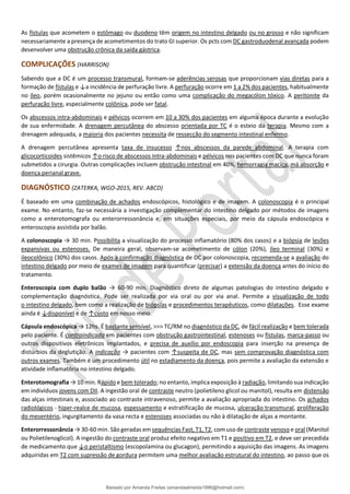 As fístulas que acometem o estômago ou duodeno têm origem no intestino delgado ou no grosso e não significam
necessariamente a presença de acometimentos do trato GI superior. Os pcts com DC gastroduodenal avançada podem
desenvolver uma obstrução crônica da saída gástrica.
COMPLICAÇÕES (HARRISON)
Sabendo que a DC é um processo transmural, formam-se aderências serosas que proporcionam vias diretas para a
formação de fístulas e ↓a incidência de perfuração livre. A perfuração ocorre em 1 a 2% dos pacientes, habitualmente
no íleo, porém ocasionalmente no jejuno ou então como uma complicação do megacólon tóxico. A peritonite da
perfuração livre, especialmente colônica, pode ser fatal.
Os abscessos intra-abdominais e pélvicos ocorrem em 10 a 30% dos pacientes em alguma época durante a evolução
de sua enfermidade. A drenagem percutânea do abscesso orientada por TC é o esteio da terapia. Mesmo com a
drenagem adequada, a maioria dos pacientes necessita de ressecção do segmento intestinal enfermo.
A drenagem percutânea apresenta taxa de insucesso ↑nos abscessos da parede abdominal. A terapia com
glicocorticoides sistêmicos ↑o risco de abscessos intra-abdominais e pélvicos nos pacientes com DC que nunca foram
submetidos a cirurgia. Outras complicações incluem obstrução intestinal em 40%, hemorragia maciça, má absorção e
doença perianal grave.
DIAGNÓSTICO (ZATERKA, WGO-2015, REV. ABCD)
É baseado em uma combinação de achados endoscópicos, histológico e de imagem. A colonoscopia é o principal
exame. No entanto, faz-se necessária a investigação complementar do intestino delgado por métodos de imagens
como a enterotomografa ou enterorressonância e, em situações especiais, por meio da cápsula endoscópica e
enteroscopia assistida por balão.
A colonoscopia → 30 min. Possibilita a visualização do processo inflamatório (80% dos casos) e a biópsia de lesões
expansivas ou estenoses. De maneira geral, observam-se acometimento de cólon (20%), íleo terminal (30%) e
ileocolônico (30%) dos casos. Após a confirmação diagnóstica de DC por colonoscopia, recomenda-se a avaliação do
intestino delgado por meio de exames de imagem para quantificar (precisar) a extensão da doença antes do início do
tratamento.
Enteroscopia com duplo balão → 60-90 min. Diagnóstico direto de algumas patologias do intestino delgado e
complementação diagnóstica. Pode ser realizada por via oral ou por via anal. Permite a visualização de todo
o intestino delgado, bem como a realização de biópsias e procedimentos terapêuticos, como dilatações. Esse exame
ainda é ↓disponível e de ↑custo em nosso meio.
Cápsula endoscópica → 12hs. É bastante sensível, >>> TC/RM no diagnóstico da DC, de fácil realização e bem tolerada
pelo paciente. É contraindicada em pacientes com obstrução gastrointestinal, estenoses ou fístulas, marca-passo ou
outros dispositivos eletrônicos implantados, e precisa de auxílio por endoscopia para inserção na presença de
distúrbios da deglutição. A indicação → pacientes com ↑suspeita de DC, mas sem comprovação diagnóstica com
outros exames. Também é um procedimento útil no estadiamento da doença, pois permite a avaliação da extensão e
atividade inﬂamatória no intestino delgado.
Enterotomografia → 10 min. Rápido e bem tolerado; no entanto, implica exposição à radiação, limitando sua indicação
em indivíduos jovens com DII. A ingestão oral de contraste neutro (polietileno glicol ou manitol), resulta em distensão
das alças intestinais e, associado ao contraste intravenoso, permite a avaliação apropriada do intestino. Os achados
radiológicos - hiper-realce de mucosa, espessamento e estratificação de mucosa, ulceração transmural, proliferação
do mesentério, ingurgitamento da vasa recta e estenoses associadas ou não à dilatação de alças a montante.
Enterorressonância → 30-60 min. São geradas em sequências Fast, T1, T2, com uso de contraste venoso e oral (Manitol
ou Polietilenoglicol). A ingestão do contraste oral produz efeito negativo em T1 e positivo em T2, e deve ser precedida
de medicamento que ↓o peristaltismo (escopolamina ou glucagon), permitindo a aquisição das imagens. As imagens
adquiridas em T2 com supressão de gordura permitem uma melhor avaliação estrutural do intestino, ao passo que os
Baixado por Amanda Freitas (amandaalmeida1996@hotmail.com)
lOMoARcPSD|5059377
 