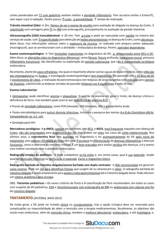 cortes ponderados em T1 com gadolínio avaliam melhor a atividade inﬂamatória. Tem acurácia similar a EnteroTC,
sem expor o pct à radiação. Porém possui ↑custo, ↓acessibilidade, ↑ tempo de realização.
Trânsito intestinal (tide) → 2hs. Deixou de ser o exame de escolha para avaliação de delgado na doença de Crohn. É
substituído com vantagens pela TC ou RM com enterografia, principalmente na avaliação da parede intestinal.
Ultrassonografia (USG) transabdominal → 20 min. Tem ↓custo e pode ser executada com rapidez na maioria dos
serviços de saúde, com ↑especificidade para detecção de lesões extraintestinais na doença de Crohn, como abscessos.
Além disso, traz informações valiosas sobre a espessura da mucosa, se realizada com preparo prévio adequado
(macroglucol), que se correlacionam com a atividade – endoscópica da doença. Porém, operador dependente.
Exame anatomopatológico → Tem limitações importantes no diagnóstico da DII, ↓ diferenciação entre RCU e DC.
Além disso, as alterações úteis no diagnóstico diferencial, como fibrose, fissura profunda, hiperplasia neural, processo
inﬂamatório transmural, são identificadas na exploração da camada submucosa, que não é representada na biópsia
endoscópica.
No entanto, diante de casos refratários, nos quais é importante afastar outras causas de lesão intestinal, como infecção
por citomegalovírus ou fungos, a investigação anatomopatológica tem importância. Em paciente com > 10 anos de DII
e envolvimento de cólon, a realização de pancromoscopia com biópsias de áreas suspeitas está indicada para rastreio
de displasia, substituindo as biópsias seriadas do passado (biópsias nos 4 quadrantes a cada 10 cm).
Exames Laboratoriais:
• Hemograma: pode identificar anemia e plaquetose. O padrão da anemia em geral é misto, de doença crônica e
deficiência de ferro, mas também pode ocorrer por deficiência de vitamina B12.
• Provas de atividade inﬂamatória, como PCR (elevada), VHS (elevada), alfa-1-glicoproteína ácida.
• Testes microbiológicos para excluir diarreia infecciosa, incluindo a pesquisa das toxinas A e B do Clostridium difcile,
Campylobacter sp. e E. coli.
• Sorologia para HIV.
Marcadores sorológicos → p-ANCA, comum em pacientes com RCU, e ASCA, mais frequente naqueles com doença de
Crohn, não são empregados para diagnóstico das DII, mas podem ser úteis nos casos de colite indeterminada. Nos
últimos anos, a calprotectina fecal tem auxiliado no diagnóstico e no acompanhamento da DII após início do
tratamento, pois valores <50 mcg/g de fezes têm uma ↑acurácia na diferenciação de doenças inﬂamatórias e doenças
funcionais, como a síndrome do intestino irritável. É um bom marcador para avaliar recidiva das doenças, e é o exame
com melhor correlação com a atividade endoscópica.
Radiografia simples de abdômen: → Pode estabelecer se há colite e, em certos casos, qual é sua extensão. Usado
quando obstrução intestinal ou perfuração é esperada. Exclui o megacólon tóxico.
Radiografia baritada de intestino delgado/enema baritado com duplo contraste: → Não recomendada em geral em
casos severos. Pode ser útil para identificar fístulas que surgem de ou atravessam o cólon. A radiografia baritada do
intestino delgado é usada amplamente para avaliar o tubo gastrointestinal até o intestino delgado distal. Pode oferecer
um roteiro anatômico para cirurgia.
OBS.: Pacientes pediátricos – Os novos critérios de Porto e A classificação de Paris recomendam, em todos os casos
com suspeita de DII pediátrica, EDA e ileocolonoscopia com enterografia de RM ou endoscopia com cápsula sem fio
do intestino delgado.
TRATAMENTO (ZATERKA, WGO-2015)
De modo geral, a DC pode ser tratada clínica ou cirurgicamente, mas a opção cirúrgica deve ser reservada para
complicações ou impossibilidade de obter a remissão com a terapia medicamentosa. Atualmente, os objetivos são
muito mais ambiciosos, além da remissão clínica, também a melhora laboratorial, endoscópica, e até histológica; e,
Baixado por Amanda Freitas (amandaalmeida1996@hotmail.com)
lOMoARcPSD|5059377
 