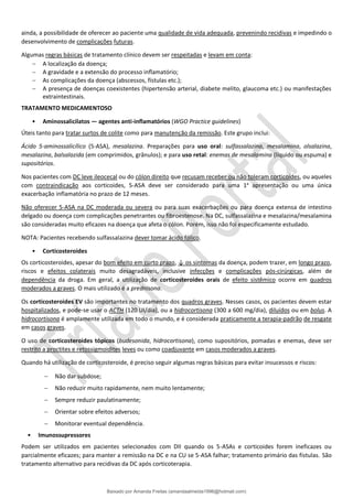 ainda, a possibilidade de oferecer ao paciente uma qualidade de vida adequada, prevenindo recidivas e impedindo o
desenvolvimento de complicações futuras.
Algumas regras básicas de tratamento clínico devem ser respeitadas e levam em conta:
− A localização da doença;
− A gravidade e a extensão do processo inﬂamatório;
− As complicações da doença (abscessos, fístulas etc.);
− A presença de doenças coexistentes (hipertensão arterial, diabete melito, glaucoma etc.) ou manifestações
extraintestinais.
TRATAMENTO MEDICAMENTOSO
• Aminossalicilatos — agentes anti-inflamatórios (WGO Practice guidelines)
Úteis tanto para tratar surtos de colite como para manutenção da remissão. Este grupo inclui:
Ácido 5-aminossalicílico (5-ASA), mesalazina. Preparações para uso oral: sulfassalazina, mesalamina, olsalazina,
mesalazina, balsalazida (em comprimidos, grânulos); e para uso retal: enemas de mesalamina (líquido ou espuma) e
supositórios.
Nos pacientes com DC leve ileocecal ou do cólon direito que recusam receber ou não toleram corticoides, ou aqueles
com contraindicação aos corticoides, 5-ASA deve ser considerado para uma 1a
apresentação ou uma única
exacerbação inflamatória no prazo de 12 meses.
Não oferecer 5-ASA na DC moderada ou severa ou para suas exacerbações ou para doença extensa de intestino
delgado ou doença com complicações penetrantes ou fibroestenose. Na DC, sulfassalazina e mesalazina/mesalamina
são consideradas muito eficazes na doença que afeta o cólon. Porém, isso não foi especificamente estudado.
NOTA: Pacientes recebendo sulfassalazina dever tomar ácido fólico.
• Corticosteroides
Os corticosteroides, apesar do bom efeito em curto prazo, ↓ os sintomas da doença, podem trazer, em longo prazo,
riscos e efeitos colaterais muito desagradáveis, inclusive infecções e complicações pós-cirúrgicas, além de
dependência da droga. Em geral, a utilização de corticosteroides orais de efeito sistêmico ocorre em quadros
moderados a graves. O mais utilizado é a prednisona.
Os corticosteroides EV são importantes no tratamento dos quadros graves. Nesses casos, os pacientes devem estar
hospitalizados, e pode-se usar o ACTH (120 UI/dia), ou a hidrocortisona (300 a 600 mg/dia), diluídos ou em bolus. A
hidrocortisona é amplamente utilizada em todo o mundo, e é considerada praticamente a terapia-padrão de resgate
em casos graves.
O uso de corticosteroides tópicos (budesonida, hidrocortisona), como supositórios, pomadas e enemas, deve ser
restrito a proctites e retossigmoidites leves ou como coadjuvante em casos moderados a graves.
Quando há utilização de corticosteroide, é preciso seguir algumas regras básicas para evitar insucessos e riscos:
− Não dar subdose;
− Não reduzir muito rapidamente, nem muito lentamente;
− Sempre reduzir paulatinamente;
− Orientar sobre efeitos adversos;
− Monitorar eventual dependência.
• Imunossupressores
Podem ser utilizados em pacientes selecionados com DII quando os 5-ASAs e corticoides forem ineficazes ou
parcialmente eficazes; para manter a remissão na DC e na CU se 5-ASA falhar; tratamento primário das fístulas. São
tratamento alternativo para recidivas da DC após corticoterapia.
Baixado por Amanda Freitas (amandaalmeida1996@hotmail.com)
lOMoARcPSD|5059377
 