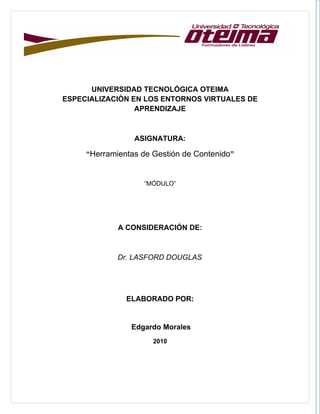 UNIVERSIDAD TECNOLÓGICA OTEIMA
ESPECIALIZACIÒN EN LOS ENTORNOS VIRTUALES DE
                 APRENDIZAJE



                 ASIGNATURA:

     “Herramientas de Gestión de Contenido”


                   “MÓDULO”




             A CONSIDERACIÓN DE:



             Dr. LASFORD DOUGLAS




               ELABORADO POR:


                Edgardo Morales
                      2010
 