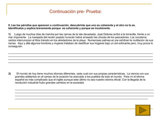 II.  Lee los párrafos que aparecen a continuación, descubrirás que uno es coherente y el otro no lo es.    Identifícalos y explica brevemente porque  es coherente y porque es incoherente.   1)   Luego de muchos días de marcha por las cierras de la isla devastada, José Dolores arribó a la torrecilla, frente a un mar imponente.  La marejada del recién pasado huracán había arrasado las chozas de los pescadores: Los cocoteros caídos interrumpían el libre tránsito en los alrededores de la playa.  Numerosas palmas en pie exhibían la mutilación de sus ramas.  Aquí y allá algunos hombres y mujeres trataban de reedificar sus hogares bajo un sol sofocante pero, muy pocos lo conseguían. ________________________________________________________________________________________________________________________________________________ ____________________________________________________ ______________________________________________ ____________________________________________________ __________________________________________________________________________________________________   2)   El mundo de hoy tiene muchos idiomas diferentes, cada cual con sus propias características.  La ciencia con sus grandes adelantos en el campo de la aviación ha acercado a los pueblos de todo el mundo.  Para mi el idioma español es más complicado que el inglés aunque este último no sea nuestro idioma oficial.  Con la llegada de la revoluci ón industrial hubo grandes cambios en la sociedad.   ____________________________________________________________________________________________________________________________________________________________________________________________________________________________________________________________________________________________________________________________________________________________________________________   Continuaci ón  pre- Prueba: 