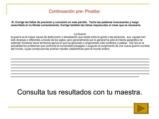 Continuaci ón  pre- Prueba: III.  Corrige las faltas de precisión y concisión en este párrafo.  Tacha las palabras innecesarias y luego reescríbelo en tu libreta correctamente. Corrige también las letras mayúsculas si crees que es necesario.     La Guerra: la guerra es la mayor causa de destrucción o devastación que existe entre la gente o las personas.  sus  causas han sido diversas o diferentes a través de los siglos; pero generalmente por lo general ha sido el interés geográfico de extender fronteras hacia territorios ajenos lo que ha generado o engendrado más conflictos o peleas.  hoy día en la actualidad los problemas que confronta la humanidad presagian o auguran el surgimiento de una nueva guerra mundial del mundo, cuyas consecuencias podrían resultar catastróficas para el mundo entero.      _______________________________________________________________________________________________________________________________________________________________________________________________________________________________________________________________________________________________________________________________________________________________________________________________________________________________________________________________________________________________________________________________________________________________________________________________________________________________________________________________________ ___________ Consulta tus resultados con tu maestra. 