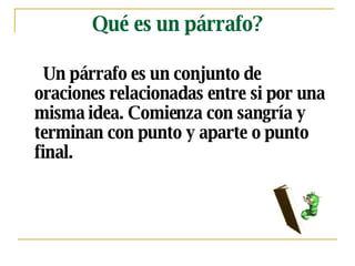 Qué es un párrafo? Un párrafo es un c onjunto de oraciones  relacionadas entre si por una misma idea.  Comienza   con sangría y terminan con punto y aparte  o punto final. 