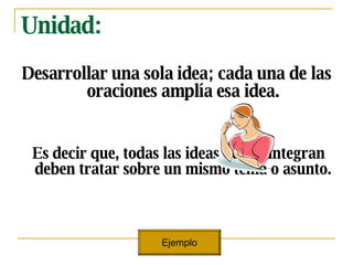 Unidad: Desarrollar una sola idea; cada una de las oraciones ampl ía esa idea. Es decir que, todas las ideas que lo integran deben tratar sobre un mismo tema o asunto. Ejemplo 