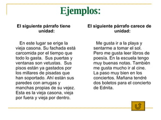 Ejemplos: El siguiente párrafo tiene unidad: En este lugar se erige la vieja casona. Su fachada está carcomida por el tiempo que todo lo gasta.  Sus puertas y ventanas son vetustas.  Sus pisos están ya gastados por los millares de pisadas que han soportado. Ahí están sus paredes con arrugas y manchas propias de su vejez. Esta es la vieja casona, vieja por fuera y vieja por dentro.  El siguiente párrafo carece de unidad: Me gusta ir a la playa y sentarme a tomar el sol. Pero me gusta leer libros de poesía. En la escuela tengo muy buenas notas. También me gusta mucho ir al cine. La paso muy bien en los conciertos. Mañana tendré dos boletos para el concierto de Ednita. 