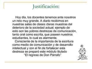 Justificación: Hoy d ía, los docentes tenemos ante nosotros un reto muy grande. A diario recibimos en  nuestras salas de clases claras muestras del  deterioro de la sociedad actual; ejemplo de  esto son las pobres destrezas de comunicación,  tanto oral como escrita, que poseen nuestros  estudiantes, lo cual es alarmente. Consciente de la importancia de la escritura como medio de comunicación y de desarrollo intelectual y con el fin de fortalecer esta  destreza se preparó este módulo titulado  “ El regreso de Don Párrafo”  