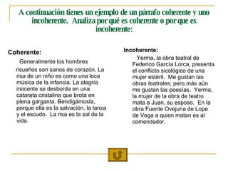 A continuación tienes un ejemplo de un párrafo coherente y uno incoherente.  Analíza por qué es coherente o por que es incoherente: Coherente: Generalmente los hombres risueños son sanos de corazón. La risa de un niño es como una loca música de la infancia. La alegría inocente se desborda en una catarata cristalina que brota en plena garganta. Bendigámosla, porque ella es la salvación, la lanza y el escudo.  La risa es la sal de la vida.  Incoherente: Yerma, la obra teatral de Federico García Lorca, presenta el conflicto sicológico de una mujer estéril.  Me gustan las obras teatrales; pero,más aún me gustan las poesías.  Yerma, la mujer de la obra de teatro mata a Juan, su esposo.  En la obra Fuente Ovejuna de Lope de Vega a quien matan es al comendador. 