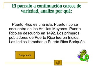 El párrafo a continuación carece de variedad, analiza por qué: Puerto Rico es una isla. Puerto rico se encuentra en las Antillas Mayores. Puerto Rico se descubrió en 1492. Los primeros pobladores de Puerto Rico fueron Indios.  Los Indios llamaban a Puerto Rico Boriquén. Respuesta: 