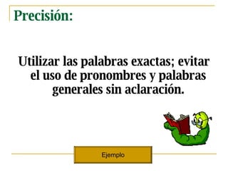 Precisi ón: Utilizar las palabras exactas; evitar el uso de pronombres y palabras generales sin aclaración. Ejemplo 