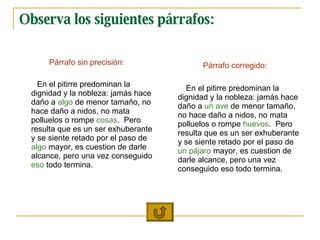 Observa los siguientes párrafos: P árrafo sin precisión: En el pitirre predominan la dignidad y la nobleza: jamás hace daño a  algo  de menor tamaño, no hace daño a nidos, no mata polluelos o rompe  cosas .  Pero resulta que es un ser exhuberante y se siente retado por el paso de  algo  mayor, es cuestion de darle alcance, pero una vez conseguido  eso  todo termina.  P á rrafo corregido: En el pitirre predominan la dignidad y la nobleza: jamás hace daño a  un ave  de menor tamaño, no hace daño a nidos, no mata polluelos o rompe  huevos .  Pero resulta que es un ser exhuberante y se siente retado por el paso de  un pájaro  mayor, es cuestion de darle alcance, pero una vez conseguido eso todo termina.  