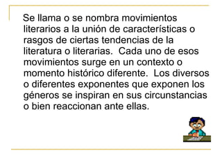 Se llama o se nombra movimientos literarios a la uni ó n de caracter í sticas o rasgos de ciertas tendencias de la literatura o literarias.  Cada uno de esos movimientos surge  en  un contexto o momento hist ó rico diferente.  Los diversos o diferentes exponentes que exponen los géneros se inspiran en sus circunstancias o bien reaccionan ante ellas. 