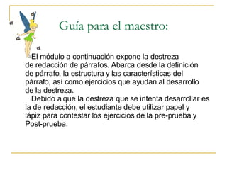 Guía para el maestro: El m ó dulo a continuaci ón expone la destreza de redacción de párrafos. Abarca desde la definición de párrafo, la estructura y las características del  párrafo, así como ejercicios que ayudan al desarrollo de la destreza.  Debido a que la destreza que se intenta desarrollar es la de redacción, el estudiante debe utilizar papel y  lápiz para contestar los ejercicios de la pre-prueba y Post-prueba. 