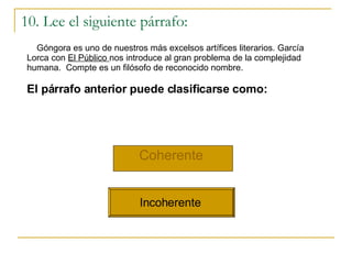10. Lee el siguiente párrafo: Coherente   Incoherente  G óngora es uno de nuestros más excelsos artífices literarios. García Lorca con  El Público  nos introduce al gran problema de la complejidad humana.  Compte es un filósofo de reconocido nombre. El párrafo anterior puede clasificarse como: 