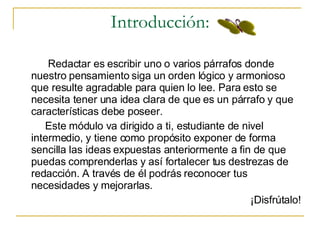 Introducción: Redactar es escribir uno o varios p árrafos  donde nuestro pensamiento siga un orden l ógico y armonioso que resulte agradable para quien lo lee. Para esto se necesita tener una idea clara de que es un párrafo y que características debe poseer.  Este módulo va dirigido a ti, estudiante de nivel intermedio, y tiene como propósito exponer de forma sencilla las ideas expuestas anteriormente a fin de que puedas comprenderlas y así fortalecer tus destrezas de redacción. A través de él podrás reconocer tus necesidades y mejorarlas. ¡Disfrútalo! 