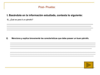 I. Bas ándote en la información estudiada,  contesta lo siguiente:   1)   ¿Qué es para ti un párrafo? ________________________________________________________________________________________________________________________________________________ __________________________________________ ______________________________________________ ____________________________________________________ ________________________________________________________________________________________ 2)   Menciona y explica brevemente las caracter ísticas que debe poseer un buen párrafo. ________________________________________________________________________________________________________________________________________________________________________________________________________________________________________________________________________________________________________________________________________________________________________________     _____________________________________________________________________________________________________________________________________________________________________________________________________________________________________________________________________________________ Post- Prueba: 