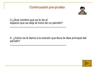 Continuaci ón pre-prueba 3. ¿ Qu é  nombre que se le da al  espacio que se deja al inicio de un p á rrafo? _____________________________________ 4.  ¿ C ó mo se le llama a la oraci ó n que lleva la idea principal del p árrafo?   _____________________________________ 