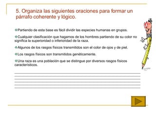 Partiendo de esta base es fácil dividir las especies humanas en grupos. Cualquier clasificación que hagamos de los hombres partiendo de su color no significa la superioridad o inferioridad de la raza. Algunos de los rasgos físicos transmitidos son el color de ojos y de piel. Los rasgos físicos son transmitidos genéticamente. Una raza es una población que se distingue por diversos rasgos físicos característicos. ________________________________________________________________________________________________________________________________________________________________________________________________________________________________________________________________________________________________________________________________________________________________________________________________________________________________________________________________________________________________________________________________________________   5. Organiza las siguientes oraciones para formar un p á rrafo coherente y l ó gico. 