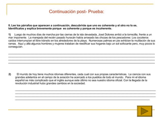 II.  Lee los párrafos que aparecen a continuación, descubrirás que uno es coherente y el otro no lo es.    Identifícalos y explica brevemente porque  es coherente y porque es incoherente.   1)   Luego de muchos días de marcha por las cierras de la isla devastada, José Dolores arribó a la torrecilla, frente a un mar imponente.  La marejada del recién pasado huracán había arrasado las chozas de los pescadores: Los cocoteros caídos interrumpían el libre tránsito en los alrededores de la playa.  Numerosas palmas en pie exhibían la mutilación de sus ramas.  Aquí y allá algunos hombres y mujeres trataban de reedificar sus hogares bajo un sol sofocante pero, muy pocos lo conseguían. ________________________________________________________________________________________________________________________________________________ ____________________________________________________ ______________________________________________ ____________________________________________________ __________________________________________________________________________________________________   2)   El mundo de hoy tiene muchos idiomas diferentes, cada cual con sus propias características.  La ciencia con sus grandes adelantos en el campo de la aviación ha acercado a los pueblos de todo el mundo.  Para mi el idioma español es más complicado que el inglés aunque este último no sea nuestro idioma oficial.  Con la llegada de la revoluci ón industrial hubo grandes cambios en la sociedad.   ____________________________________________________________________________________________________________________________________________________________________________________________________________________________________________________________________________________________________________________________________________________________________________________   Continuaci ón  post- Prueba: 