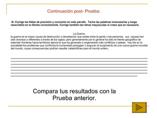 Continuaci ón  post- Prueba: III.  Corrige las faltas de precisión y concisión en este párrafo.  Tacha las palabras innecesarias y luego reescríbelo en tu libreta correctamente. Corrige también las letras mayúsculas si crees que es necesario.     La Guerra: la guerra es la mayor causa de destrucción o devastación que existe entre la gente o las personas.  sus  causas han sido diversas o diferentes a través de los siglos; pero generalmente por lo general ha sido el interés geográfico de extender fronteras hacia territorios ajenos lo que ha generado o engendrado más conflictos o peleas.  hoy día en la actualidad los problemas que confronta la humanidad presagian o auguran el surgimiento de una nueva guerra mundial del mundo, cuyas consecuencias podrían resultar catastróficas para el mundo entero.      _______________________________________________________________________________________________________________________________________________________________________________________________________________________________________________________________________________________________________________________________________________________________________________________________________________________________________________________________________________________________________________________________________________________________________________________________________________________________________________________________________ ___________ Compara tus resultados con la Prueba anterior. 