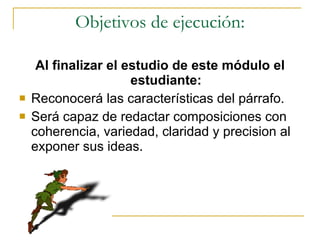 Objetivos de ejecución: Al finalizar el estudio de este m ódulo el estudiante: Reconocer á  las caracter ísticas del párrafo. Será capaz de redactar composici ones con  coherencia,  variedad, claridad y  precision al exponer sus ideas.   