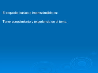 El requisito básico e imprescindible es: Tener conocimiento y experiencia en el tema. 