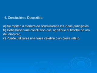 4. Conclusión o Despedida: a) Se repiten a manera de conclusiones las ideas principales. b) Debe haber una conclusión que signifique el broche de oro del discurso. c) Puede utilizarse una frase célebre o un breve relato. 