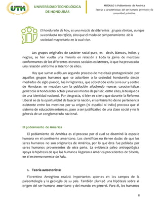 8
UNIVERSIDADTECNOLÓGICA
DE HONDURAS
MÓDULO I: Poblamiento de América
Teorías y características del ser humano primitivo y la
comunidad primitiva.
Los grupos originales de carácter racial puro, es decir, blancos, indios y
negros, se han vuelto una minoría en relación a toda la gama de mestizos
conformantes de los diferentes estratos sociales existentes, lo que ha provocado
una relación uniforme al interior de ellos.
Hay que sumar a ello, un segundo proceso de mestizaje protagonizado por
aquellos grupos humanos que se adscriben a la sociedad hondureña desde
mediados de siglo pasado, los inmigrantes, que sobretodo en la zona sur y centro
de Honduras se mezclan con la población añadiendo nuevas características
genéticas al hondureño actual y nuevos modos de pensar, entre ellos, la búsqueda
de una identidad nacional. Por desgracia, si bien es cierto que durante la Reforma
Liberal se da la oportunidad de buscar la nación, el sentimiento de no pertenencia
existente entre los mestizos por su origen (ni español ni indio) provoca que el
sistema de educación entonces, pase a ser justificativo de una clase social y no la
génesis de un conglomerado nacional.
El poblamiento de América
El poblamiento de América es el proceso por el cual se diseminó la especie
humana en el continente americano. Los científicos no tienen dudas de que los
seres humanos no son originarios de América, por lo que ésta fue poblada por
seres humanos provenientes de otra parte. La evidencia paleo antropológica
apoya la hipótesis de que los humanos llegaron a América procedentes de Siberia,
en el extremo noreste de Asia.
1. Teoría autoctonista:
Florentino Ameghino realizó importantes aportes en los campos de la
paleontología y la geología de su país. También planteó una hipótesis sobre el
origen del ser humano americano y del mundo en general. Para él, los humanos
El hondureño de hoy, es una mezcla de diferentes grupos étnicos, aunque
su conducta no refleje, sino que el modo de comportamiento de la
sociedad mayoritaria en la cual vive.
 