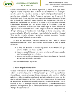 9
UNIVERSIDADTECNOLÓGICA
DE HONDURAS
MÓDULO I: Poblamiento de América
Teorías y características del ser humano primitivo y la
comunidad primitiva.
habrían evolucionado en las Pampas argentinas, y desde este lugar habría
migrado al resto del planeta. Este postulado sobre la hominización causó gran
revuelo, cuando fue presentado en 1879 en el primer Congreso Internacional de
Americanistas, realizado en París. Ameghino planteaba que la cuna de la
humanidad fue la Pampa argentina, en la era terciaria. La genealogía se originaba
con un grupo de mamíferos plano angulados del periodo mioceno, que, al
desplazarse hambrientos por las llanuras, se vieron forzados a erguirse sobre sus
extremidades posteriores para así explorar mejor el horizonte y ubicar sus
alimentos, deviniendo en evolución lineal hasta llegar al Homo Pampeanus.
Algunos estadios intermedios en su cuadro filogenético eran: el Tetraprotohomo,
el Triprotohomo, y el Diprotohomo, hasta llegar al Homo pampeanus. Estos
géneros se habrían difundido en primera instancia hacia Norteamérica y luego al
Viejo Mundo en varias oleadas migratorias, cruzando supuestos “puentes
intercontinentales” a fines de la era terciaria.
En 1908 el antropólogo checo-norteamericano Alex Hrdlicka rebatió
contundentemente esta teoría autoctonista, rechazándola en base a nuevas
evidencias:
a) A fines del terciario no existían “puentes intercontinentales” que
unieran América con el Viejo Mundo.
b) Aquellos restos fósiles eran de monos americanos y felinos mezclados
con huesos de humanos recientes.
c) Los estratos geológicos donde encontró los restos óseos, no eran de la
era terciaria; sino de la cuaternaria.
Esta teoría es rechazada hoy en día.
2. Teoría del poblamiento tardío:
Desde el punto de vista de la teoría del poblamiento tardío, los paleo americanos
entraron al continente durante la última glaciación, que permitió el paso hacia el
Nuevo Mundo a través de Beringia. Este evento ocurrió entre 14 mil y 13 mil años
A. P. (antes del presente). Por otro lado, la teoría del poblamiento temprano dice
que los humanos llegaron a América mucho antes, basados en el descubrimiento
de restos cuyos fechamientos por carbono 14 dan una antigüedad mayor que 14
mil años A. P.; A la investigación paleo antropológica se suma la información
producida por la genética, que ha servido para reforzar algunas conjeturas sobre
el origen de los americanos.
 