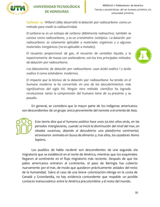 10
UNIVERSIDADTECNOLÓGICA
DE HONDURAS
MÓDULO I: Poblamiento de América
Teorías y características del ser humano primitivo y la
comunidad primitiva.
En general, se considera que la mayor parte de los indígenas americanos
son descendientes de un grupo único proveniente del noreste oel oriente de Asia.
Los pueblos de habla na-dené son descendientes de una segunda ola
migratoria que se estableció en el norte de América, mientras que los esquimales
llegaron al continente en el flujo migratorio más reciente. Después de que los
paleo americanos entraron al continente, el paso de Beringia fue cubierto
nuevamente por el mar, de modo que quedaron prácticamente aislados del resto
de la humanidad. Salvo el caso de una breve colonización vikinga en la costa de
Canadá y Groenlandia, no hay evidencia contundente que respalde un posible
contacto transoceánico entre la América precolombina y el resto del mundo.
Carbono 14: Willard Libby desarrolló la datación por radiocarbono como un
método para medir la radioactividad.
El carbono-14 es un isótopo de carbono débilmente radioactivo; también se
conoce como radiocarbono, y es un cronómetro isotópico. La datación por
radiocarbono es solamente aplicable a materiales orgánicos y a algunos
materiales inorgánicos (no es aplicable a metales).
El recuento proporcional de gas, el recuento de centelleo líquido, y la
espectrometría de masas con aceleradores son los tres principales métodos
de datación por radiocarbono.
Los laboratorios de datación por radiocarbono usan ácido oxálico I y ácido
oxálico II como estándares modernos.
El impacto que la técnica de la datación por radiocarbono ha tenido en el
humano moderno la ha convertido en uno de los descubrimientos más
significativos del siglo XX. Ningún otro método científico ha logrado
revolucionar tanto la comprensión del humano tiene de su presente y su
pasado.
1.
2. La arqueología y otras ciencias humanas utilizan la datación por
radiocarbono para probar o refutar teorías. Con los años, la datación
por carbono-14 también ha encontrado aplicaciones en geología,
hidrología, geofísica, ciencia atmosférica, oceanografía, paleo-
climatología, e incluso en biomédica.
Esta teoría dice que el humano asiático hace unos 50.000 años atrás, en los
periodos interglaciares, cuando se inició la disminución del nivel del mar, en
oleadas sucesivas, dejando al descubierto una plataforma continental,
atravesaron animales en busca de alimento y, tras ellos, los cazadores Homo
Sapiens.
 