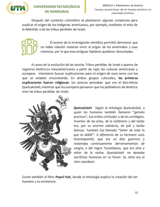 11
UNIVERSIDADTECNOLÓGICA
DE HONDURAS
MÓDULO I: Poblamiento de América
Teorías y características del ser humano primitivo y la
comunidad primitiva.
Después del contacto colombino se plantearon algunas conjeturas para
explicar el origen de los indígenas americanos, por ejemplo, mediante el mito de
la Atlántida o de las tribus perdidas de Israel.
El avance de la investigación científica permitió demostrar que
no había relación material entre el origen de los amerindios y esas
creencias, por lo que esas antiguas hipótesis quedaron descartadas.
A causa de la evolución de las teorías Tribus perdidas de Israel y quema de
registros históricos mesoamericanos a partir de 1492, las culturas americanas y
europeas intentaron buscar explicaciones para el origen de esos seres con los
que se estaban encontrando. En ambos grupos culturales, las primeras
explicaciones fueron religiosas: los aztecas pensaban que era el dios-héroe
Quetzalcóatl, mientras que los europeos pensaron que los pobladores de América
eran las tribus perdidas de Israel.
Existe también el libro Popol Vuh, donde la mitología explica la creación del ser
humano y su existencia.
Quetzalcóatl: Según la mitología Quetzalcóatl, a
quien los humanos también llamaron “gemelo
precioso”, fue el dios civilizador y de los sortilegios.
Inventor de las artes, de la orfebrería y del tejido
era, por su enorme sabiduría, de piel y barba
blancas. También fue llamado “Señor de todo lo
que es doble”. A diferencia de su hermano azul,
Huitzilopochtli, que era un dios guerrero y
reclamaba continuamente derramamientos de
sangre, o del negro Tezcatlipoca, que era amo y
señor de la noche, Quetzalcóatl no deseaba
sacrificios humanos en su honor. Su reino era el
claro atardecer.
 