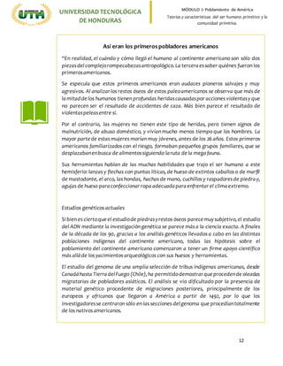 12
UNIVERSIDADTECNOLÓGICA
DE HONDURAS
MÓDULO I: Poblamiento de América
Teorías y características del ser humano primitivo y la
comunidad primitiva.
Así eran los primeros pobladores americanos
“En realidad, el cuándo y cómo llegó el humano al continente americano son sólo dos
piezasdelcomplejorompecabezasantropológico.La terceraessaber quiénes fueron los
primerosamericanos.
Se especula que estos primeros americanos eran audaces pioneros salvajes y muy
agresivos. Al analizarlos restos óseos de estos paleoamericanos se observa que más de
lamitad de los humanos tienen profundas heridascausadaspor acciones violentasy que
no parecen ser el resultado de accidentes de caza. Más bien parece el resultado de
violentaspeleasentre sí.
Por el contrario, las mujeres no tienen este tipo de heridas, pero tienen signos de
malnutrición, de abuso doméstico, y vivían mucho menos tiempo que los hombres. La
mayor parte de estas mujeres morían muy jóvenes, antes de los 26 años. Estos primeros
americanos familiarizados con el riesgo, formaban pequeños grupos familiares, que se
desplazabanenbusca de alimentossiguiendo laruta dela megafauna.
Sus herramientas hablan de las muchas habilidades que trajo el ser humano a este
hemisferio: lanzas y flechas con puntas líticas,de hueso de extintos caballos o de marfil
de mastodonte, el arco, las hondas, hachas de mano, cuchillos y raspadoresde piedray,
agujas de hueso paraconfeccionar ropa adecuadaparaenfrentarel climaextremo.
Estudios genéticos actuales
Si bien es ciertoque el estudiode piedrasyrestos óseos parecemuysubjetivo,el estudio
del ADN mediante la investigación genética se parece más a la ciencia exacta. A finales
de la década de los 90, gracias a los análisis genéticos llevados a cabo en las distintas
poblaciones indígenas del continente americano, todas las hipótesis sobre el
poblamiento del continente americano comenzaron a tener un firme apoyo científico
más alláde los yacimientos arqueológicos con sus huesos y herramientas.
El estudio del genoma de una amplia selección de tribus indígenas americanas, desde
Canadáhasta TierradelFuego (Chile),ha permitidodemostrarque procedende oleadas
migratorias de pobladores asiáticos. El análisis se vio dificultado por la presencia de
material genético procedente de migraciones posteriores, principalmente de los
europeos y africanos que llegaron a América a partir de 1492, por lo que los
investigadoresse centraron sólo en las secciones delgenoma que procedíantotalmente
de los nativos americanos.
 