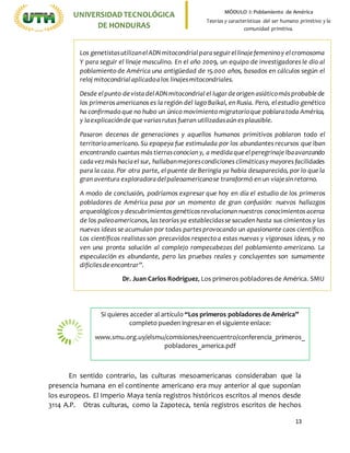13
UNIVERSIDADTECNOLÓGICA
DE HONDURAS
MÓDULO I: Poblamiento de América
Teorías y características del ser humano primitivo y la
comunidad primitiva.
En sentido contrario, las culturas mesoamericanas consideraban que la
presencia humana en el continente americano era muy anterior al que suponían
los europeos. El Imperio Maya tenía registros históricos escritos al menos desde
3114 A.P. Otras culturas, como la Zapoteca, tenía registros escritos de hechos
Los genetistasutilizanelADNmitocondrialparaseguirellinajefemeninoy elcromosoma
Y para seguir el linaje masculino. En el año 2009, un equipo de investigadores le dio al
poblamiento de América una antigüedad de 15.000 años, basados en cálculos según el
reloj mitocondrialaplicadoalos linajesmitocondriales.
Desde elpunto devistadelADNmitocondrial el lugardeorigen asiáticomásprobablede
los primeros americanos es la región del lago Baikal, en Rusia. Pero, el estudio genético
ha confirmado que no hubo un único movimiento migratorioque poblaratoda América,
y laexplicaciónde que variasrutas fueran utilizadasaún es plausible.
Pasaron decenas de generaciones y aquellos humanos primitivos poblaron todo el
territorio americano. Su epopeya fue estimulada por los abundantes recursos que iban
encontrando cuantas más tierrasconocían y, a medidaqueelperegrinajeibaavanzando
cadavezmás haciael sur, hallabanmejorescondiciones climáticasymayores facilidades
para la caza. Por otra parte, el puente de Beringia ya había desaparecido, por lo que la
gran aventura exploradoradelpaleoamericanose transformó en un viajesin retorno.
A modo de conclusión, podríamos expresar que hoy en día el estudio de los primeros
pobladores de América pasa por un momento de gran confusión: nuevos hallazgos
arqueológicos y descubrimientosgenéticosrevolucionan nuestros conocimientos acerca
de los paleoamericanos, las teorías ya establecidasse sacuden hasta sus cimientos y las
nuevas ideas se acumulan por todas partes provocando un apasionante caos científico.
Los científicos realistas son precavidos respecto a estas nuevas y vigorosas ideas, y no
ven una pronta solución al complejo rompecabezas del poblamiento americano. La
especulación es abundante, pero las pruebas reales y concluyentes son sumamente
difícilesdeencontrar”.
Dr. Juan Carlos Rodríguez, Los primeros pobladoresde América. SMU
Si quieres acceder al artículo “Los primeros pobladores de América”
completo pueden ingresaren el siguiente enlace:
www.smu.org.uy/elsmu/comisiones/reencuentro/conferencia_primeros_
pobladores_america.pdf
 