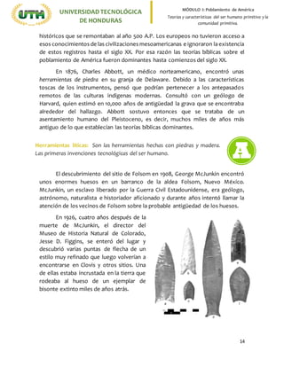 14
UNIVERSIDADTECNOLÓGICA
DE HONDURAS
MÓDULO I: Poblamiento de América
Teorías y características del ser humano primitivo y la
comunidad primitiva.
históricos que se remontaban al año 500 A.P. Los europeos no tuvieron acceso a
esos conocimientos de las civilizaciones mesoamericanas e ignoraron la existencia
de estos registros hasta el siglo XX. Por esa razón las teorías bíblicas sobre el
poblamiento de América fueron dominantes hasta comienzos del siglo XX.
En 1876, Charles Abbott, un médico norteamericano, encontró unas
herramientas de piedra en su granja de Delaware. Debido a las características
toscas de los instrumentos, pensó que podrían pertenecer a los antepasados
remotos de las culturas indígenas modernas. Consultó con un geólogo de
Harvard, quien estimó en 10,000 años de antigüedad la grava que se encontraba
alrededor del hallazgo. Abbott sostuvo entonces que se trataba de un
asentamiento humano del Pleistoceno, es decir, muchos miles de años más
antiguo de lo que establecían las teorías bíblicas dominantes.
El descubrimiento del sitio de Folsom en 1908, George McJunkin encontró
unos enormes huesos en un barranco de la aldea Folsom, Nuevo México.
McJunkin, un esclavo liberado por la Guerra Civil Estadounidense, era geólogo,
astrónomo, naturalista e historiador aficionado y durante años intentó llamar la
atención de los vecinos de Folsom sobre la probable antigüedad de los huesos.
En 1926, cuatro años después de la
muerte de McJunkin, el director del
Museo de Historia Natural de Colorado,
Jesse D. Figgins, se enteró del lugar y
descubrió varias puntas de flecha de un
estilo muy refinado que luego volverían a
encontrarse en Clovis y otros sitios. Una
de ellas estaba incrustada en la tierra que
rodeaba al hueso de un ejemplar de
bisonte extinto miles de años atrás.
Herramientas líticas: Son las herramientas hechas con piedras y madera.
Las primeras invenciones tecnológicas del ser humano.
 