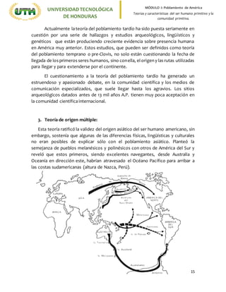 15
UNIVERSIDADTECNOLÓGICA
DE HONDURAS
MÓDULO I: Poblamiento de América
Teorías y características del ser humano primitivo y la
comunidad primitiva.
Actualmente la teoría del poblamiento tardío ha sido puesta seriamente en
cuestión por una serie de hallazgos y estudios arqueológicos, lingüísticos y
genéticos que están produciendo creciente evidencia sobre presencia humana
en América muy anterior. Estos estudios, que pueden ser definidos como teoría
del poblamiento temprano o pre-Clovis, no solo están cuestionando la fecha de
llegada de los primeros seres humanos, sino conella, el origen y las rutas utilizadas
para llegar y para extenderse por el continente.
El cuestionamiento a la teoría del poblamiento tardío ha generado un
estruendoso y apasionado debate, en la comunidad científica y los medios de
comunicación especializados, que suele llegar hasta los agravios. Los sitios
arqueológicos datados antes de 13 mil años A.P. tienen muy poca aceptación en
la comunidad científica internacional.
3. Teoría de origen múltiple:
Esta teoría ratificó la validez del origen asiático del ser humano americano, sin
embargo, sostenía que algunas de las diferencias físicas, lingüísticas y culturales
no eran posibles de explicar sólo con el poblamiento asiático. Planteó la
semejanza de pueblos melanésicos y polinésicos con otros de América del Sur y
reveló que estos primeros, siendo excelentes navegantes, desde Australia y
Oceanía en dirección este, habrían atravesado el Océano Pacífico para arribar a
las costas sudamericanas (altura de Nazca, Perú).
 