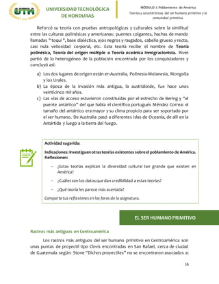 16
UNIVERSIDADTECNOLÓGICA
DE HONDURAS
MÓDULO I: Poblamiento de América
Teorías y características del ser humano primitivo y la
comunidad primitiva.
Reforzó su teoría con pruebas antropológicas y culturales sobre la similitud
entre las culturas polinésicas y americanas: puentes colgantes, hachas de mando
llamadas " toqui ", base dialéctica, ojos negros y rasgados, cabello grueso y recto,
casi nula vellosidad corporal, etc. Esta teoría recibe el nombre de Teoría
polinésica, Teoría del origen múltiple o Teoría oceánica Inmigracionista. Rivet
partió de lo heterogéneo de la población encontrada por los conquistadores y
concluyó así:
a) Los dos lugares de origen están en Australia, Polinesia-Melanesia, Mongolia
y los Urales.
b) La época de la invasión más antigua, la austrialoide, fue hace unos
veinticinco mil años.
c) Las vías de acceso estuvieron constituidas por el estrecho de Bering y “el
puente antártico” del que habla el científico portugués Méndez Correa: el
tamaño del antártico era mayor y su clima propicio para ser soportado por
el ser humano. De Australia pasó a diferentes islas de Oceanía, de allí en la
Antártida y luego a la tierra del fuego.
Rastros más antiguos en Centroamérica
Los rastros más antiguos del ser humano primitivo en Centroamérica son
unas puntas de proyectil tipo Clovis encontradas en San Rafael, cerca de ciudad
de Guatemala según: Stone “Dichos proyectiles” no se encontraron asociados a:
Actividad sugerida:
Indicaciones: Investiguenotrasteoríasexistentes sobreel poblamiento de América.
Reflexionen:
 ¿Estas teorías explican la diversidad cultural tan grande que existen en
América?
 ¿Cuálesson los datosque dan credibilidad a estas teorías?
 ¿Qué teoría les parece más acertada?
Comparte tus reflexiones en los foros de la asignatura.
EL SER HUMANO PRIMITIVO
 
