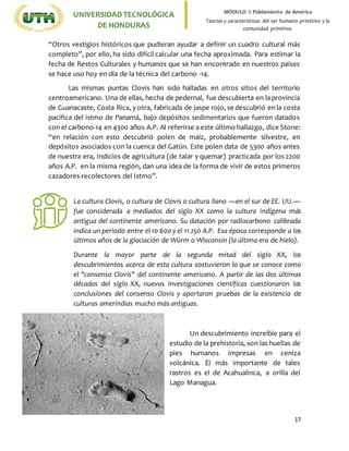 17
UNIVERSIDADTECNOLÓGICA
DE HONDURAS
MÓDULO I: Poblamiento de América
Teorías y características del ser humano primitivo y la
comunidad primitiva.
“Otros vestigios históricos que pudieran ayudar a definir un cuadro cultural más
completo”, por ello, ha sido difícil calcular una fecha aproximada. Para estimar la
fecha de Restos Culturales y humanos que se han encontrado en nuestros países
se hace uso hoy en día de la técnica del carbono -14.
Las mismas puntas Clovis han sido halladas en otros sitios del territorio
centroamericano. Una de ellas, hecha de pedernal, fue descubierta en la provincia
de Guanacaste, Costa Rica, y otra, fabricada de jaspe rojo, se descubrió en la costa
pacífica del istmo de Panamá, bajo depósitos sedimentarios que fueron datados
con el carbono-14 en 4300 años A.P. Al referirse a este último hallazgo, dice Stone:
“en relación con esto descubrió polen de maíz, probablemente silvestre, en
depósitos asociados con la cuenca del Gatún. Este polen data de 5300 años antes
de nuestra era, Indicios de agricultura (de talar y quemar) practicada por los 2200
años A.P. en la misma región, dan una idea de la forma de vivir de estos primeros
cazadores-recolectores del Istmo”.
Un descubrimiento increíble para el
estudio de la prehistoria, son las huellas de
pies humanos impresas en ceniza
volcánica. Él más importante de tales
rastros es el de Acahualinca, a orilla del
Lago Managua.
La cultura Clovis, o cultura de Clovis o cultura llano ―en el sur de EE. UU.―
fue considerada a mediados del siglo XX como la cultura indígena más
antigua del continente americano. Su datación por radiocarbono calibrada
indica un periodo entre el 10 600 y el 11 250 A.P. Esa época corresponde a los
últimos años de la glaciación de Würm o Wisconsin (la última era de hielo).
Durante la mayor parte de la segunda mitad del siglo XX, los
descubrimientos acerca de esta cultura sostuvieron lo que se conoce como
el "consenso Clovis" del continente americano. A partir de las dos últimas
décadas del siglo XX, nuevas investigaciones científicas cuestionaron las
conclusiones del consenso Clovis y aportaron pruebas de la existencia de
culturas amerindias mucho más antiguas.
 