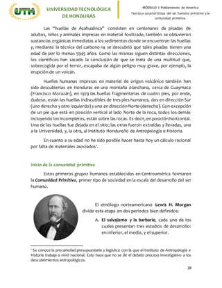 18
UNIVERSIDADTECNOLÓGICA
DE HONDURAS
MÓDULO I: Poblamiento de América
Teorías y características del ser humano primitivo y la
comunidad primitiva.
Las “huellas de Acahualinca” consisten en centenares de pisadas de
adultos, niños y animales impresas en material fosilizado, también se obtuvieron
sustancias orgánicas inmediatas a los sedimentos donde se encuentran las huellas
y, mediante la técnica del carbono-14 se descubrió que tales pisadas tienen una
edad de por lo menos 5945 años. Como las mismas siguen distintas direcciones,
los científicos han sacado la conclusión de que se trata de una multitud que,
sobrecogida por el terror, escapaba de algún peligro muy grave, por ejemplo, la
erupción de un volcán.
Huellas humanas impresas en material de origen volcánico también han
sido descubiertas en Honduras en una montaña olanchana, cerca de Guaymaca
(Francisco Morazán), en 1979 las huellas fragmentarias de cuatro pies, por ende,
dudoso, están las huellas indiscutibles de tres pies humanos, dos en dirección Sur
(uno derecho y otro izquierdo) y uno en dirección Norte (derecho). Con excepción
de un pie que está en posición vertical al lado Norte de la roca, todos los demás
incluyendo los incompletos, están sobre las rocas. Es decir, en posición horizontal.
Una de las huellas fue dejada en el sitio; las otras fueron extraídas y llevadas, una
a la Universidad, y, la otra, al Instituto Hondureño de Antropología e Historia.
En cuanto a su edad no ha sido posible hacer hasta hoy un cálculo racional
por falta de materiales asociados1
.
Inicio de la comunidad primitiva
Estos primeros grupos humanos establecidos en Centroamérica formaron
la Comunidad Primitiva, primer tipo de sociedad en la escala del desarrollo del ser
humano.
El etnólogo norteamericano Lewis H. Morgan
divide esta etapa en dos periodos bien definidos:
A. El salvajismo y la barbarie, cada uno de los
cuales presentan tres estadios de desarrollo:
en inferior, el medio, y el superior.
1
Se conoce la precariedad presupuestaria y logística con la que el Instituto de Antropología e
Historia trabaja a nivel nacional. Esto hace que no se dé el debido proceso investigativo a los
descubrimientos antropológicos.
 