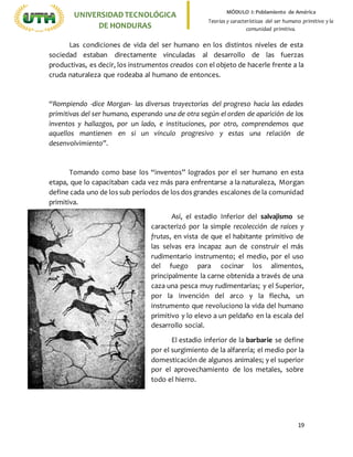 19
UNIVERSIDADTECNOLÓGICA
DE HONDURAS
MÓDULO I: Poblamiento de América
Teorías y características del ser humano primitivo y la
comunidad primitiva.
Las condiciones de vida del ser humano en los distintos niveles de esta
sociedad estaban directamente vinculadas al desarrollo de las fuerzas
productivas, es decir, los instrumentos creados con el objeto de hacerle frente a la
cruda naturaleza que rodeaba al humano de entonces.
“Rompiendo -dice Morgan- las diversas trayectorias del progreso hacia las edades
primitivas del ser humano, esperando una de otra según el orden de aparición de los
inventos y hallazgos, por un lado, e instituciones, por otro, comprendemos que
aquellos mantienen en si un vínculo progresivo y estas una relación de
desenvolvimiento”.
Tomando como base los “inventos” logrados por el ser humano en esta
etapa, que lo capacitaban cada vez más para enfrentarse a la naturaleza, Morgan
define cada uno de los sub períodos de los dos grandes escalones de la comunidad
primitiva.
Así, el estadio Inferior del salvajismo se
caracterizó por la simple recolección de raíces y
frutas, en vista de que el habitante primitivo de
las selvas era incapaz aun de construir el más
rudimentario instrumento; el medio, por el uso
del fuego para cocinar los alimentos,
principalmente la carne obtenida a través de una
caza una pesca muy rudimentarias; y el Superior,
por la invención del arco y la flecha, un
instrumento que revoluciono la vida del humano
primitivo y lo elevo a un peldaño en la escala del
desarrollo social.
El estadio inferior de la barbarie se define
por el surgimiento de la alfarería; el medio por la
domesticación de algunos animales; y el superior
por el aprovechamiento de los metales, sobre
todo el hierro.
 
