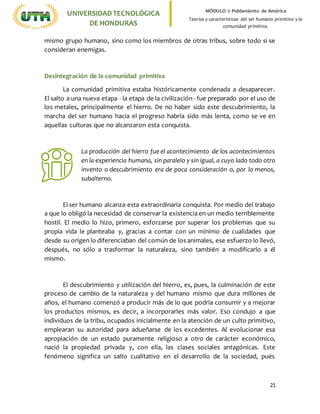21
UNIVERSIDADTECNOLÓGICA
DE HONDURAS
MÓDULO I: Poblamiento de América
Teorías y características del ser humano primitivo y la
comunidad primitiva.
mismo grupo humano, sino como los miembros de otras tribus, sobre todo si se
consideran enemigas.
Desintegración de la comunidad primitiva
La comunidad primitiva estaba históricamente condenada a desaparecer.
El salto a una nueva etapa - la etapa de la civilización - fue preparado por el uso de
los metales, principalmente el hierro. De no haber sido este descubrimiento, la
marcha del ser humano hacia el progreso habría sido más lenta, como se ve en
aquellas culturas que no alcanzaron esta conquista.
La producción del hierro fue el acontecimiento de los acontecimientos
en la experiencia humana, sin paralelo y sin igual, a cuyo lado todo otro
invento o descubrimiento era de poca consideración o, por lo menos,
subalterno.
El ser humano alcanza esta extraordinaria conquista. Por medio del trabajo
a que lo obligó la necesidad de conservar la existencia en un medio terriblemente
hostil. El medio lo hizo, primero, esforzarse por superar los problemas que su
propia vida le planteaba y, gracias a contar con un mínimo de cualidades que
desde su origen lo diferenciaban del común de los animales, ese esfuerzo lo llevó,
después, no sólo a trasformar la naturaleza, sino también a modificarlo a él
mismo.
El descubrimiento y utilización del hierro, es, pues, la culminación de este
proceso de cambio de la naturaleza y del humano mismo que dura millones de
años, el humano comenzó a producir más de lo que podría consumir y a mejorar
los productos mismos, es decir, a incorporarles más valor. Eso condujo a que
individuos de la tribu, ocupados inicialmente en la atención de un culto primitivo,
emplearan su autoridad para adueñarse de los excedentes. Al evolucionar esa
apropiación de un estado puramente religioso a otro de carácter económico,
nació la propiedad privada y, con ella, las clases sociales antagónicas. Este
fenómeno significa un salto cualitativo en el desarrollo de la sociedad, pues
 