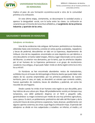 22
UNIVERSIDADTECNOLÓGICA
DE HONDURAS
MÓDULO I: Poblamiento de América
Teorías y características del ser humano primitivo y la
comunidad primitiva.
implico el paso de una formación económico-social a otra: de la comunidad
primitiva a la civilización.
En esta última etapa, ciertamente, se descompone la sociedad arcaica y
aparece la desigualdad social, con la lucha entre las clases. La civilización se
caracteriza por el invento de la escritura alfabética, el surgimiento de las primeras
industrias y aparición de las artes.
Salvajismo en Honduras
Una de las evidencias más antiguas del humano prehistórico en Honduras,
obtenidas hasta este momento, consiste en varias puntas acanaladas, raspadores
y lascas de pedernal, descubiertas en 1962 en La Esperanza, departamento de
Intibucá. Uno de los raspadores encontrados en este depósito es casi idéntico a
otro descubierto en Santa Isabel Iztapan, México, lugar relacionado con la cacería
del Bisonte. Lo anterior nos demuestra, por lo tanto, que los artefactos dejados
por el ser humano de La Esperanza pertenecen a un grupo de recolectores-
cazadores muy antiguo, el que pudo haber vivido en dicha región entre los 6 mil y
los 4 mil A.P.
En Honduras se han encontrado abundantes restos de mastodontes,
exhibidos hoy en el museo de Antropología e Historia, bestia que pudo haber sido
objeto de las cacerías emprendidas por los primeros pobladores de nuestro
territorio, para el caso, en 1946, se descubrió un estrato que contenía carbón,
huesos quemados de roedores, lascas de obsidiana y pedernal, así como los
rescoldo de una hoguera.
Desde cuando ha vivido el ser humano esta región es aun discutible, pero
hay indicios de una cultura pre- Maya. Allí probablemente existió, en tiempos muy
tempranos, una débil población dispersa en el fértil y pequeño valle,
garantizándose su magra existencia por medio de una muy primitiva agricultura,
caza y pesca. Es decir, un poblamiento prehistórico del valle del Río Copan y de la
evolución futura de estos primeros copanensis, hasta alcanzar, posiblemente con
algunos aportes externos, las cimas a que llega la civilización maya. El periodo del
salvajismo se divide en tres subperíodos o estadios: en inferior, el medio y el
SALVAJISMOY BARBARIE EN HONDURAS
 