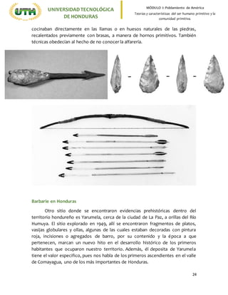 24
UNIVERSIDADTECNOLÓGICA
DE HONDURAS
MÓDULO I: Poblamiento de América
Teorías y características del ser humano primitivo y la
comunidad primitiva.
cocinaban directamente en las llamas o en huesos naturales de las piedras,
recalentados previamente con brasas, a manera de hornos primitivos. También
técnicas obedecían al hecho de no conocer la alfarería.
Barbarie en Honduras
Otro sitio donde se encontraron evidencias prehistóricas dentro del
territorio hondureño es Yarumela, cerca de la ciudad de La Paz, a orillas del Río
Humuya. El sitio explorado en 1949, allí se encontraron fragmentos de platos,
vasijas globulares y ollas, algunas de las cuales estaban decoradas con pintura
roja, incisiones o agregados de barro, por su contenido y la época a que
pertenecen, marcan un nuevo hito en el desarrollo histórico de los primeros
habitantes que ocuparon nuestro territorio. Además, él deposita de Yarumela
tiene el valor especifico, pues nos habla de los primeros ascendientes en el valle
de Comayagua, uno de los más importantes de Honduras.
 