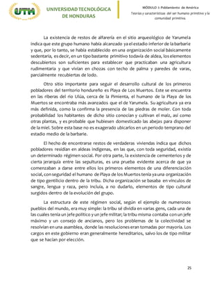 25
UNIVERSIDADTECNOLÓGICA
DE HONDURAS
MÓDULO I: Poblamiento de América
Teorías y características del ser humano primitivo y la
comunidad primitiva.
La existencia de restos de alfarería en el sitio arqueológico de Yarumela
indica que este grupo humano había alcanzado ya el estadio inferior de la barbarie
y que, por lo tanto, se había establecido en una organización social básicamente
sedentaria, es decir, en un tipo bastante primitivo todavía de aldea, los elementos
descubiertos son suficientes para establecer que practicaban una agricultura
rudimentaria y que vivían en chozas con techo de palma y paredes de varas,
parcialmente recubiertas de lodo.
Otro sitio importante para seguir el desarrollo cultural de los primeros
pobladores del territorio hondureño es Playa de Los Muertos. Este se encuentra
en las riberas del rio Ulúa, cerca de la Pimienta, el humano de la Playa de los
Muertos se encontraba más avanzados que el de Yarumela. Su agricultura ya era
más definida, como la confirma la presencia de las piedras de moler. Con toda
probabilidad los habitantes de dicho sitio conocían y cultivan el maíz, así como
otras plantas, y es probable que hubiesen domesticado las abejas para disponer
de la miel. Sobre esta base no es exagerado ubicarlos en un periodo temprano del
estadio medio de la barbarie.
El hecho de encontrarse restos de verdaderas viviendas indica que dichos
pobladores residían en aldeas indígenas, en las que, con toda seguridad, existía
un determinado régimen social. Por otra parte, la existencia de cementerios y de
cierta jerarquía entre las sepulturas, es una prueba evidente acerca de que ya
comenzaban a darse entre ellos los primeros elementos de una diferenciación
social, con seguridad el humano de Playa de los Muertos tenía ya una organización
de tipo gentilicio dentro de la tribu. Dicha organización se basaba en vínculos de
sangre, lengua y raza, pero incluía, a no dudarlo, elementos de tipo cultural
surgidos dentro de la evolución del grupo.
La estructura de este régimen social, según el ejemplo de numerosos
pueblos del mundo, era muy simple: la tribu sé dividía en varias gens, cada una de
las cuales tenía un jefe político y un jefe militar; la tribu misma contaba con un jefe
máximo y un consejo de ancianos, pero los problemas de la colectividad se
resolvían en una asamblea, donde las resoluciones eran tomadas por mayoría. Los
cargos en este gobierno eran generalmente hereditarios, salvo los de tipo militar
que se hacían por elección.
 