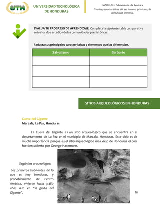 26
UNIVERSIDADTECNOLÓGICA
DE HONDURAS
MÓDULO I: Poblamiento de América
Teorías y características del ser humano primitivo y la
comunidad primitiva.
Cueva del Gigante
Marcala, La Paz, Honduras
La Cueva del Gigante es un sitio arqueológico que se encuentra en el
departamento de La Paz en el municipio de Marcala, Honduras. Este sitio es de
mucha importancia porque es el sitio arqueológico más viejo de Honduras el cual
fue descubierto por George Hasemann.
SITIOS ARQUEOLÓGICOS EN HONDURAS
Según los arqueólogos:
Los primeros habitantes de lo
que es hoy Honduras, y
probablemente de Centro
América, vivieron hacia 9,480
años A.P. en “la gruta del
Gigante”.
EVALÚA TU PROGRESO DE APRENDIZAJE: Completala siguiente tablacomparativa
entre los dos estadios de las comunidades prehistóricas.
Redacta susprincipales características y elementos que las diferencian.
Salvajismo Barbarie
 