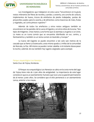 27
UNIVERSIDADTECNOLÓGICA
DE HONDURAS
MÓDULO I: Poblamiento de América
Teorías y características del ser humano primitivo y la
comunidad primitiva.
Los investigadores que trabajaron en esta cueva "encontraron en la gruta
restos milenarios de fibras de textiles, cuerdas y cestería, una concha de caracol,
implementos de hueso, trozos de artefactos de piedra trabajadas, puntas de
proyectiles usados para la cacería, y de alimentos como mazorcas de maíz, frutas
y vegetales, así como pintura rupestre."
Además de todos los artefactos y otros restos antiguos también se
encontraron en las paredes de la cueva elGigante y en otros sitios de la zona, "dos
tipos de imágenes. Unas manos y una forma que se asemeja a un ganso o un cisne.
La mano es un icono común que se encuentra distribuido en sur, centro, y
Norteamérica y también es un tema común en Australia y Europa."
La Cueva del Gigante se puede encontrar a tan solo 500 metros de la
cascada que se llama La Estanzuela y esta misma queda a 7 millas de la comunidad
de Marcala, La Paz. Allí mismo se pueden rentar cabañas si el visitante desea pasar
la noche y además de eso también hay lugares asignados para acampar.
Parque arqueológico Los Naranjos
Santa Cruz de Yojoa, Honduras.
El Parque eco-arqueológico Los Naranjos se ubica en la costa norte del Lago
de Yojoa; tiene más de 2.500 años de antigüedad. La importancia de este lugar
consiste en que es un asentamiento humano que tuvo una ocupación permanente
de al menos 3.000 años. Se considera que el sitio pertenecía a un asentamiento
Lenca, anterior a los mayas.
 