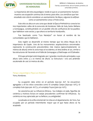 28
UNIVERSIDADTECNOLÓGICA
DE HONDURAS
MÓDULO I: Poblamiento de América
Teorías y características del ser humano primitivo y la
comunidad primitiva.
La importancia del sitio arqueológico reside en que es un asentamiento humano
muestra una ocupación continua de al menos 3000 años. Los científicos que han
estudiado este sitio lo consideran un asentamiento No Maya y algunos lo califican
como un asentamiento Lenca o Proto-Lenca.
Este sitio se ubica en una zona que desde la Época Prehistórica conecta los
tres importantes valles de la zona este de Honduras: Valle de Sula, Santa Bárbara
y Comayagua, constituyéndolo en un posible sitio de confluencia de los pueblos
que habitaron este sector, y que ahora es territorio hondureño.
Fue bautizado como “Los Naranjos” en honor al nombre de las
comunidades que la habitaron.
Esta región se desarrolló al mismo tiempo que los sitios Mayas de la
importancia de Copán. Uno de los monumentos arquitectónicos encontrados
representa la construcción precolombina más masiva (aproximadamente 20
metros de altura) entre la zona maya al occidente y el área andina al sur, similar a
las estructuras de Yarumela en el Valle de Comayagua y Chalchuapa en El Salvador.
El Grupo principal está integrado por 7 grandes montículos principales cuya
altura varía entre 3 y 20 metros de altura. La Estructura 1 era una pirámide
escalonada de casi 20 metros de alto.
Parque arqueológico Playa Los Muertos
Yoro, Honduras.
Su ocupación data entre en el período 650-250 A.P. Se encuentran
agregados a él los sitios conocidos como El complejo Zanjos (650-450 A.P.), El
complejo Sula (450-300 A.P.) y, el complejo Toyos (300-250 A.P.).
Se caracteriza por su influencia Olmeca. Sus trabajos en jade, figurillas de
cerámica y motivos incisos en vasijas procedentes confirman tal influencia. Su
cerámica es muy apreciada por su belleza y su antigüedad.
Localizado en la orilla oriental del rio Ulúa en el departamento de Yoro, fue
ocupado por un período intermitente mayor que el que hasta ahora se ha
aceptado.
 